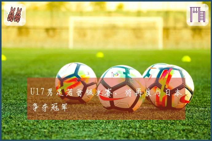 U17男足若晋级决赛，将再度与日本争夺冠军