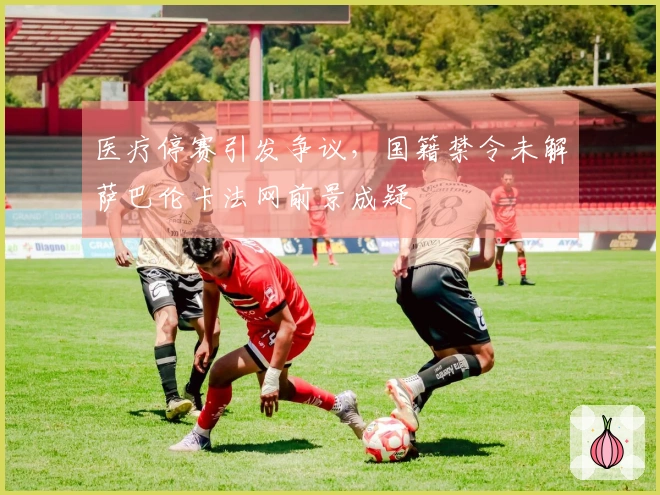 医疗停赛引发争议，国籍禁令未解萨巴伦卡法网前景成疑