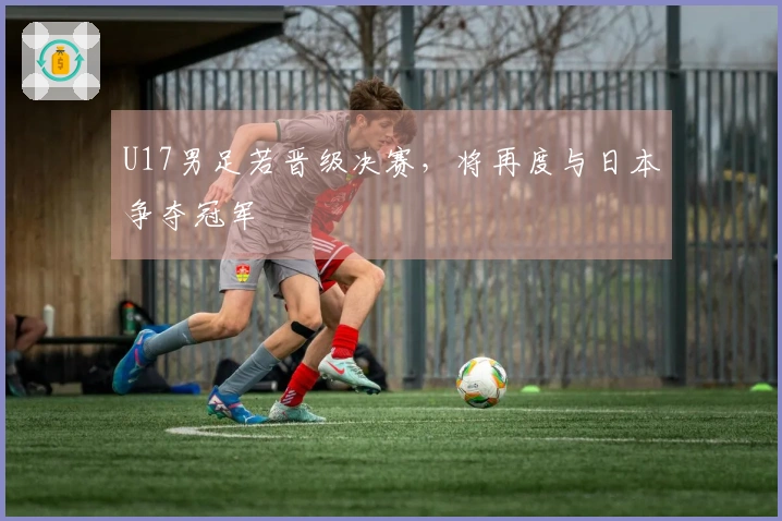 U17男足若晋级决赛，将再度与日本争夺冠军