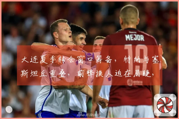 大连夏季转会窗口筹备，特纳与塞斯坦丘重叠，前锋换人迫在眉睫，李国旭对阵成都需防守反击